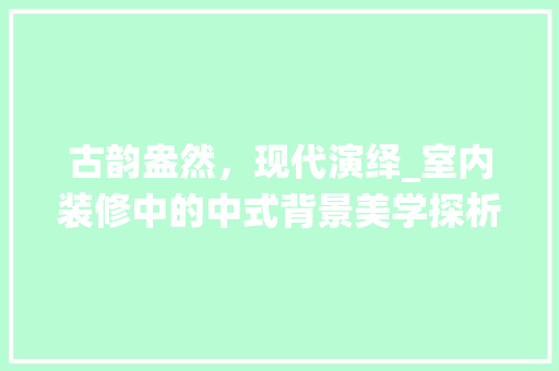 古韵盎然，现代演绎_室内装修中的中式背景美学探析 卧室装修