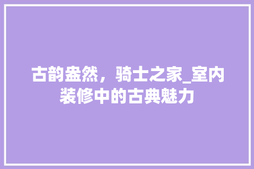 古韵盎然，骑士之家_室内装修中的古典魅力 卧室装修