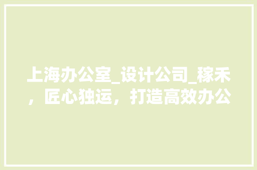 上海办公室_设计公司_稼禾，匠心独运，打造高效办公空间_上海办公室_设计公司找稼禾