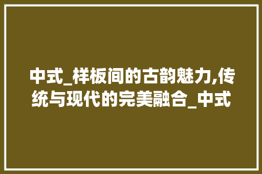 中式_样板间的古韵魅力,传统与现代的完美融合_中式_样板间效果图