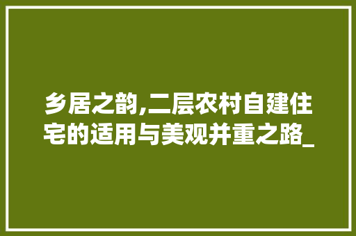 乡居之韵,二层农村自建住宅的适用与美观并重之路_二层农村自建房实拍图