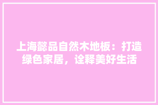 上海懿品自然木地板：打造绿色家居，诠释美好生活 软装设计