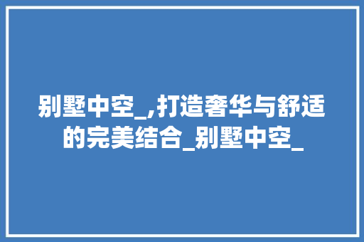 别墅中空_,打造奢华与舒适的完美结合_别墅中空_