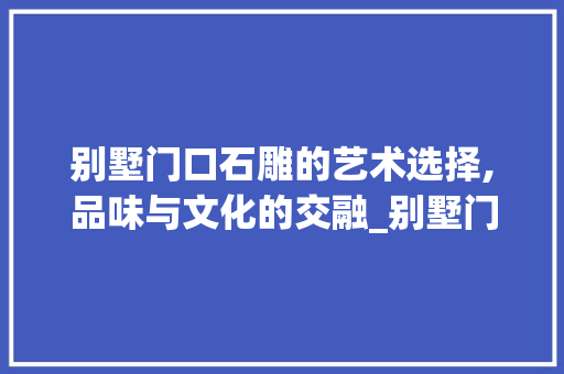 别墅门口石雕的艺术选择,品味与文化的交融_别墅门口摆什么石雕好
