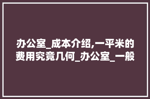 办公室_成本介绍,一平米的费用究竟几何_办公室_一般多少钱一平 软装设计