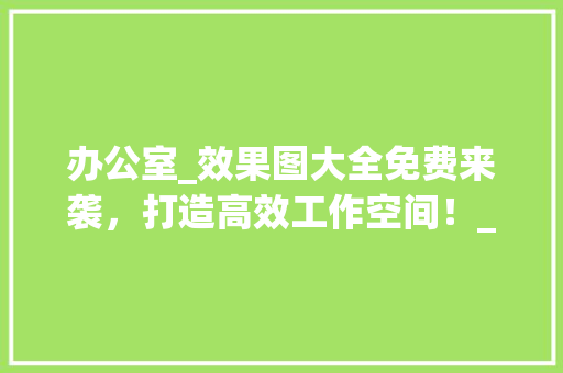办公室_效果图大全免费来袭，打造高效工作空间！_办公室_效果图大全全套免费 现代风格装饰
