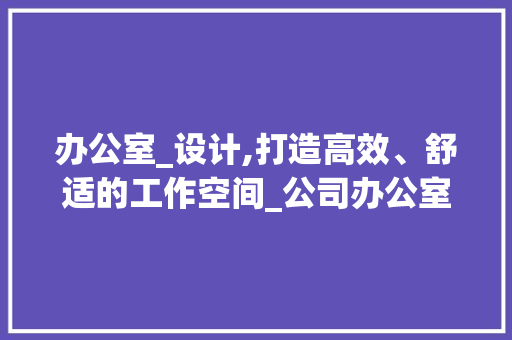 办公室_设计,打造高效、舒适的工作空间_公司办公室_设计欣赏
