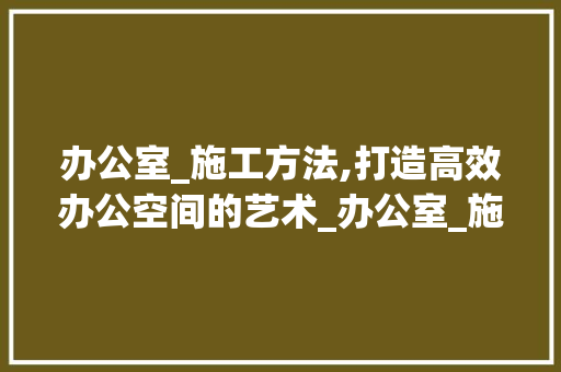 办公室_施工方法,打造高效办公空间的艺术_办公室_施工方法模板范文