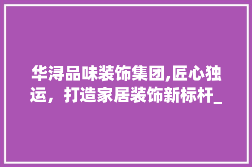 华浔品味装饰集团,匠心独运，打造家居装饰新标杆_华浔品味装饰集团简介