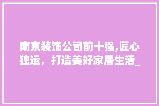 南京装饰公司前十强,匠心独运，打造美好家居生活_南京装饰公司前十强 现代风格装饰