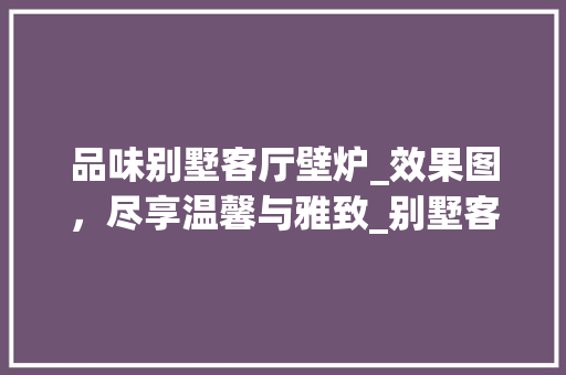 品味别墅客厅壁炉_效果图，尽享温馨与雅致_别墅客厅壁炉_效果图