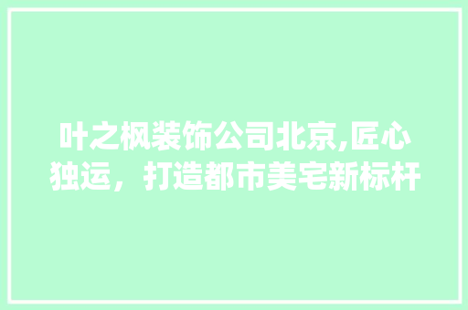 叶之枫装饰公司北京,匠心独运，打造都市美宅新标杆_叶之枫装饰公司北京 卧室装修