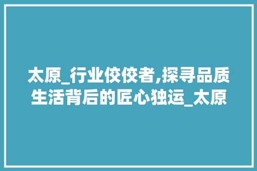 太原_行业佼佼者,探寻品质生活背后的匠心独运_太原好点的_公司