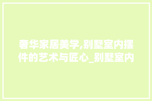奢华家居美学,别墅室内摆件的艺术与匠心_别墅室内摆件效果图 软装设计
