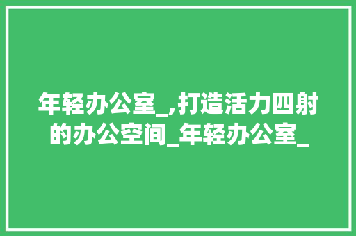 年轻办公室_,打造活力四射的办公空间_年轻办公室_ 客厅装修