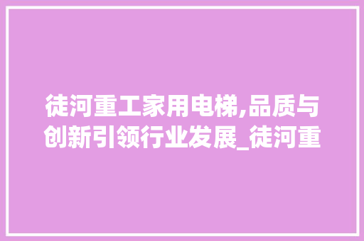 徒河重工家用电梯,品质与创新引领行业发展_徒河重工家用电梯爱企查