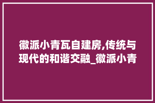 徽派小青瓦自建房,传统与现代的和谐交融_徽派小青瓦仿古自建房 家居装修