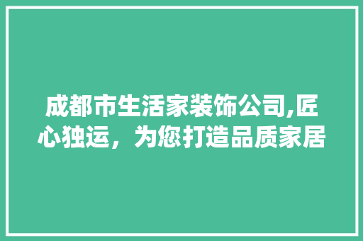 成都市生活家装饰公司,匠心独运，为您打造品质家居_成都市生活家装饰公司怎么样