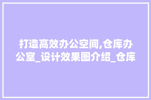 打造高效办公空间,仓库办公室_设计效果图介绍_仓库办公室_设计效果图大全