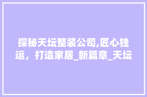 探秘天坛整装公司,匠心独运，打造家居_新篇章_天坛整装公司地址在哪里