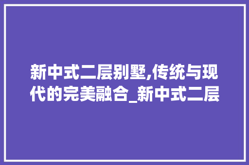 新中式二层别墅,传统与现代的完美融合_新中式二层别墅图片高清大全