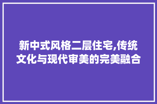 新中式风格二层住宅,传统文化与现代审美的完美融合_新中式风格二层住宅设计图片 木雕艺术