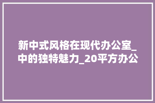 新中式风格在现代办公室_中的独特魅力_20平方办公室_效果图新中式 软装设计