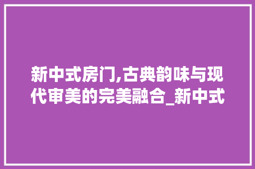 新中式房门,古典韵味与现代审美的完美融合_新中式房门图片大全效果图高清 地板材料