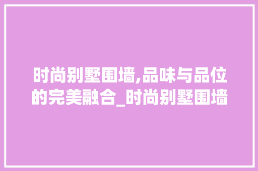时尚别墅围墙,品味与品位的完美融合_时尚别墅围墙效果图片