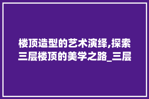 楼顶造型的艺术演绎,探索三层楼顶的美学之路_三层楼顶什么造型好看