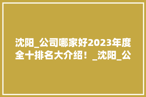 沈阳_公司哪家好2023年度全十排名大介绍！_沈阳_公司哪家好排名全十 家居装修