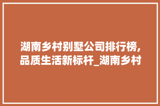 湖南乡村别墅公司排行榜,品质生活新标杆_湖南乡村别墅公司排行 家居装修