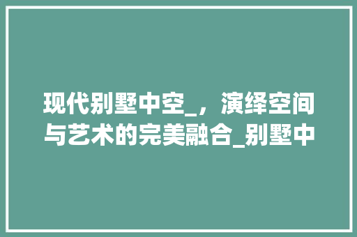 现代别墅中空_，演绎空间与艺术的完美融合_别墅中空_效果图片大全