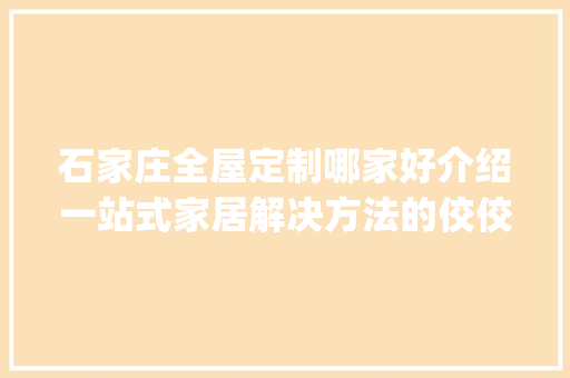 石家庄全屋定制哪家好介绍一站式家居解决方法的佼佼者_石家庄全屋定制哪家好