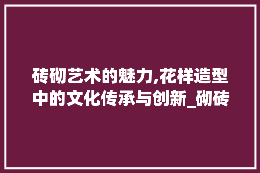 砖砌艺术的魅力,花样造型中的文化传承与创新_砌砖花样造型图片