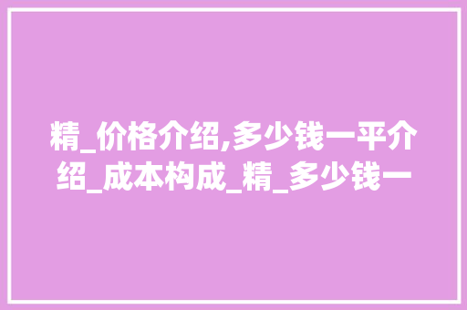 精_价格介绍,多少钱一平介绍_成本构成_精_多少钱一平