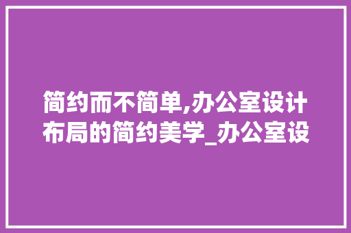 简约而不简单,办公室设计布局的简约美学_办公室设计布局简约风格 木雕艺术