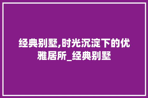 经典别墅,时光沉淀下的优雅居所_经典别墅