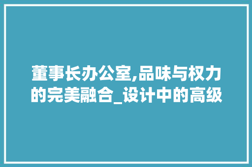 董事长办公室,品味与权力的完美融合_设计中的高级感与大气氛围_董事长办公室设计高级感大气 中式风格装饰