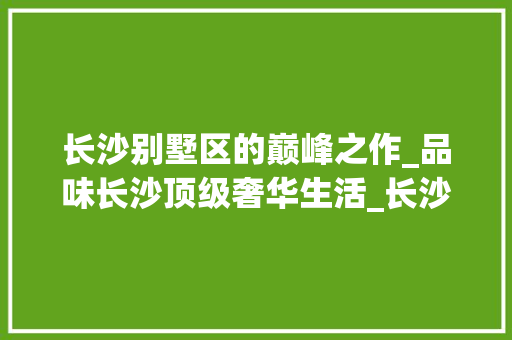 长沙别墅区的巅峰之作_品味长沙顶级奢华生活_长沙市区最好的别墅