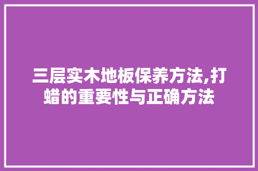 三层实木地板保养方法,打蜡的重要性与正确方法 软装设计