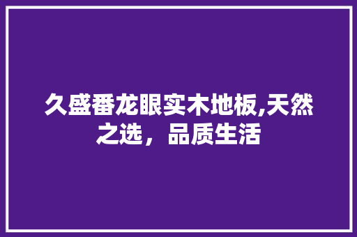 久盛番龙眼实木地板,天然之选，品质生活