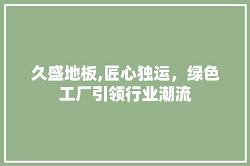 久盛地板,匠心独运，绿色工厂引领行业潮流 软装设计