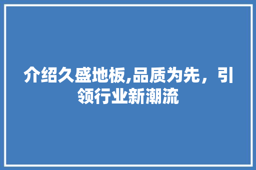 介绍久盛地板,品质为先，引领行业新潮流