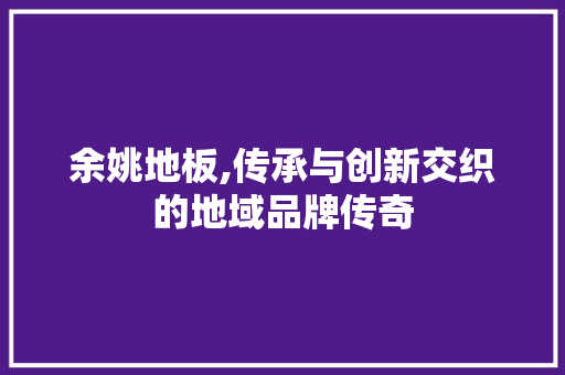 余姚地板,传承与创新交织的地域品牌传奇