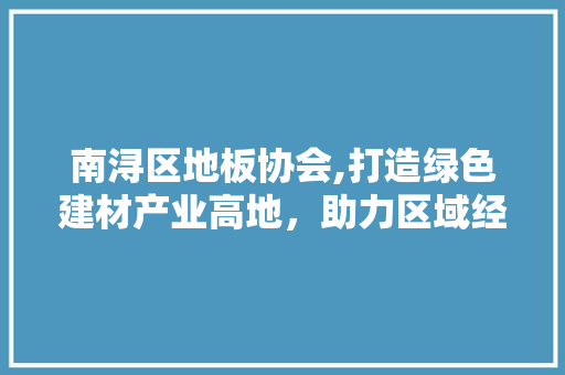 南浔区地板协会,打造绿色建材产业高地，助力区域经济高质量发展 现代风格装饰