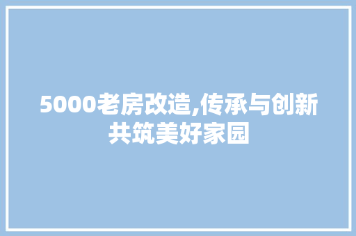 5000老房改造,传承与创新共筑美好家园
