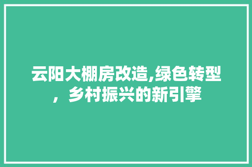 云阳大棚房改造,绿色转型，乡村振兴的新引擎