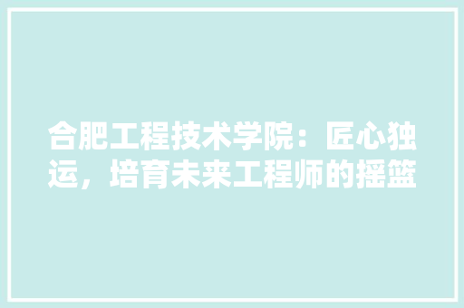 合肥工程技术学院：匠心独运，培育未来工程师的摇篮