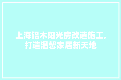 上海铝木阳光房改造施工,打造温馨家居新天地